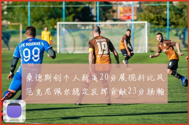 桑德斯创个人新高20分展现科比风范克尼佩尔稳定发挥贡献23分杨瀚森短短2分钟斩获4分