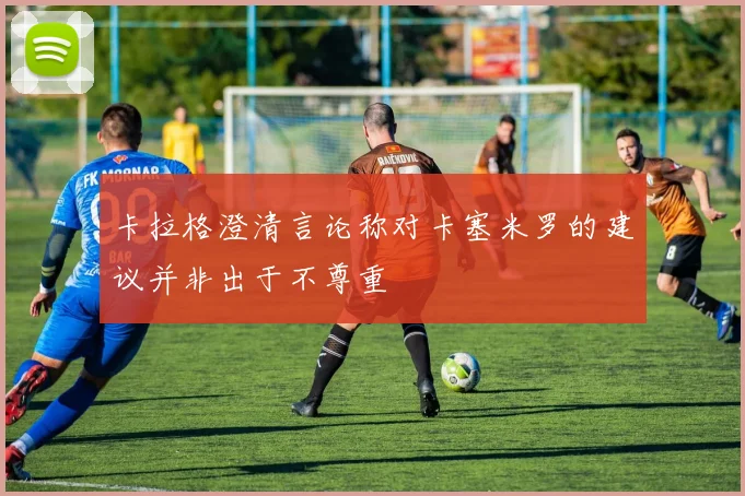 卡拉格澄清言论称对卡塞米罗的建议并非出于不尊重